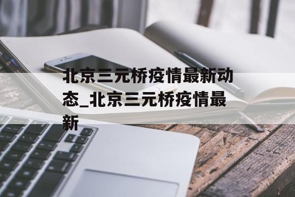 北京三元桥疫情最新动态_北京三元桥疫情最新 北京三元桥疫情最新动态_北京三元桥疫情最新